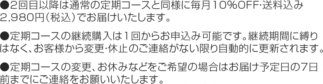 ●2回目以降は通常の定期コースと同様に毎月10％OFF・送料込み2,980円（税込）でお届けいたします。
                        ●定期コースの継続購入は1回からお申込み可能です。継続期間に縛りはなく、お客様から変更・休止のご連絡がない限り自動的に更新されます。
                        ●定期コースの変更、お休みなどをご希望の場合はお届け予定日の7日前までにご連絡をお願いいたします。