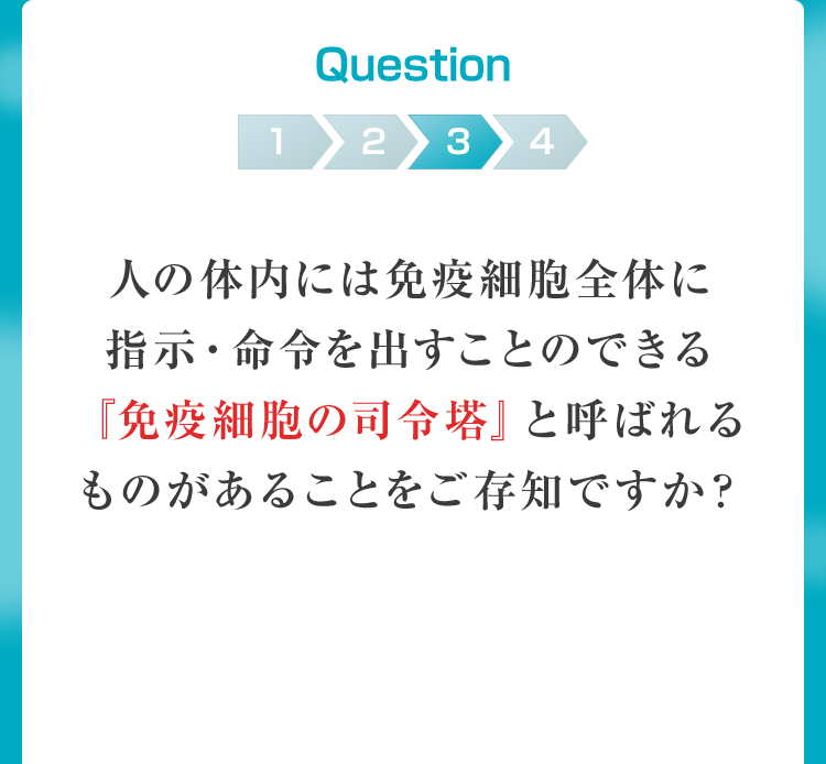 Question3 人の体内には免疫細胞全体に指示・命令を出すことのできる『免疫細胞の司令塔』と呼ばれるものがあることをご存知ですか？