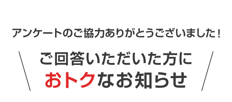 アンケートのご協力ありがとうございました! ＼ご回答いただいた方におトクなお知らせ／