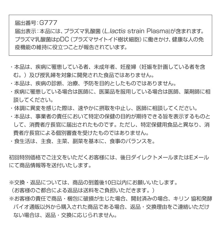 届出番号：G777

            届出表示：本品には、プラズマ乳酸菌（L.lactis strain Plasma)が含まれます。プラズマ乳酸菌はpDC（プラズマサイトイド樹状細胞）に働きかけ、健康な人の免疫機能の維持に役立つことが報告されています。

            ・本品は、疾病に罹患している者、未成年者、妊産婦（妊娠を計画している者を含む。）及び授乳婦を対象に開発された食品ではありません。​

            ・本品は、疾病の診断、治療、予防を目的としたものではありません。​

            ・疾病に罹患している場合は医師に、医薬品を服用している場合は医師、薬剤師に相談してください。​

            ・体調に異変を感じた際は、速やかに摂取を中止し、医師に相談してください。​

            ・本品は、事業者の責任において特定の保健の目的が期待できる旨を表示するものとして、消費者庁長官に届出されたものです。ただし、特定保健用食品と異なり、消費者庁長官による個別審査を受けたものではありません。​

            ・食生活は、主食、主菜、副菜を基本に、食事のバランスを。

            初回特別価格でご注文をいただくお客様には、後日ダイレクトメールまたはEメールにて商品情報等を送付いたします。

            ※交換・返品については、商品の到着後10日以内にお願いいたします。

            （お客様のご都合による返品は送料をご負担いただきます。）

            ※お客様の責任で商品・梱包に破損が生じた場合、開封済みの場合、キリン 協和発酵バイオ通販以外から購入された商品である場合、返品・交換理由をご連絡いただけない場合は、返品・交換に応じられません。