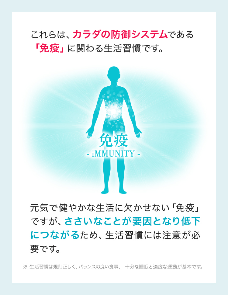 これらは、カラダの防御システムである「免疫」に関わる生活週間です。元気で健やかな生活に欠かせない「免疫」ですが、ささいなことが要因になり低下につながるため、生活週間には注意が必要です。