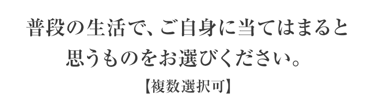 普段の生活で、ご自身に当てはまると思うものをお選びください。【複数選択可】