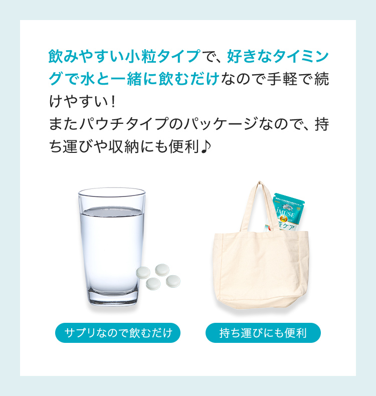 飲みやすい小粒タイプで、好きなタイミングで水と一緒に飲むだけなので手軽で続けやすい!またパウチタイプのパッケージなので、持ち運びや収納にも便利♪