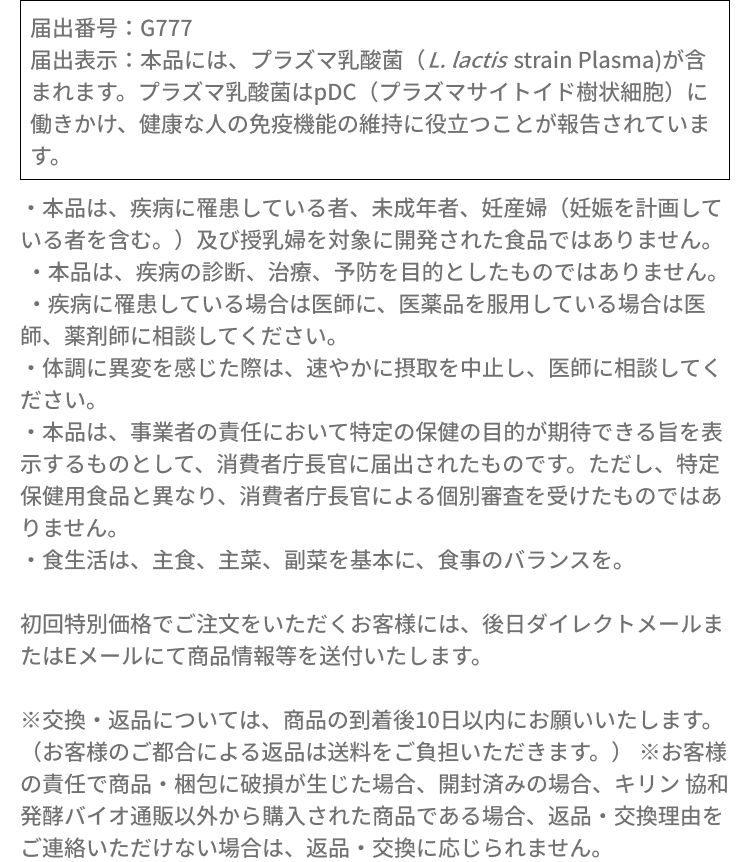届出番号：G777届出表示：本品には、プラズマ乳酸菌（L. lactis strain Plasma）が含まれます。プラズマ乳酸菌はpDC（プラズマサイトイド樹状細胞）に働きかけ、健康な人の免疫機能の維持に役立つことが報告されています。・本品は、疾病に罹患している者、未成年者、妊産婦（妊娠を計画している者を含む。）及び授乳婦を対象に開発された食品ではありません。​・本品は、疾病の診断、治療、予防を目的としたものではありません。・疾病に罹患している場合は医師に、医薬品を服用している場合は医師、薬剤師に相談してください。​・体調に異変を感じた際は、速やかに摂取を中止し、医師に相談してください。​・本品は、事業者の責任において特定の保健の目的が期待できる旨を表示するものとして、消費者庁長官に届出されたものです。ただし、特定保健用食品と異なり、消費者庁長官による個別審査を受けたものではありません。​・食生活は、主食、主菜、副菜を基本に、食事のバランスを。初回特別価格でご注文をいただくお客様には、後日ダイレクトメールまたはEメールにて商品情報等を送付いたします。※交換・返品については、商品の到着後10日以内にお願いいたします。（お客様のご都合による返品は送料をご負担いただきます。）※お客様の責任で商品・梱包に破損が生じた場合、開封済みの場合、キリン 協和発酵バイオ通販以外から購入された商品である場合、返品・交換理由をご連絡いただけない場合は、返品・交換に応じられません。