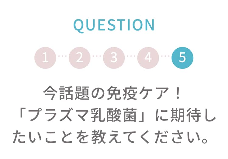 q5 今話題の免疫ケア！「プラズマ乳酸菌」に期待したいことを教えてください。