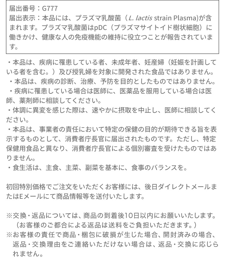 届出番号：G777届出表示：本品には、プラズマ乳酸菌（L. lactis strain Plasma）が含まれます。プラズマ乳酸菌はpDC（プラズマサイトイド樹状細胞）に働きかけ、健康な人の免疫機能の維持に役立つことが報告されています。・本品は、疾病に罹患している者、未成年者、妊産婦（妊娠を計画している者を含む。）及び授乳婦を対象に開発された食品ではありません。​・本品は、疾病の診断、治療、予防を目的としたものではありません。・疾病に罹患している場合は医師に、医薬品を服用している場合は医師、薬剤師に相談してください。​・体調に異変を感じた際は、速やかに摂取を中止し、医師に相談してください。​・本品は、事業者の責任において特定の保健の目的が期待できる旨を表示するものとして、消費者庁長官に届出されたものです。ただし、特定保健用食品と異なり、消費者庁長官による個別審査を受けたものではありません。​・食生活は、主食、主菜、副菜を基本に、食事のバランスを。初回特別価格でご注文をいただくお客様には、後日ダイレクトメールまたはEメールにて商品情報等を送付いたします。※交換・返品については、商品の到着後10日以内にお願いいたします。（お客様のご都合による返品は送料をご負担いただきます。）※お客様の責任で商品・梱包に破損が生じた場合、開封済みの場合、返品・交換理由をご連絡いただけない場合は、返品・交換に応じられません。