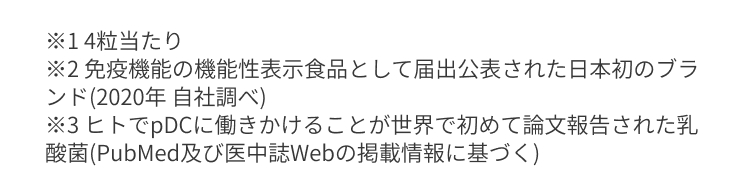 ＊14粒当たり ＊免疫機能の機能性表示食品として届出公表された日本初のブランド（2020年 自社調べ） ＊3 ヒトでpDCに働きかけることが世界で初めて論文報告された乳酸菌(PubMed及び医中誌Webの掲載情報に基づく)