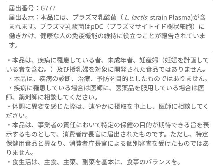 届出番号：G777届出表示：本品には、プラズマ乳酸菌（L. lactis strain Plasma)が含まれます。プラズマ乳酸菌はpDC（プラズマサイトイド樹状細胞）に働きかけ、健康な人の免疫機能の維持に役立つことが報告されています。・本品は、疾病に罹患している者、未成年者、妊産婦（妊娠を計画している者を含む。）及び授乳婦を対象に開発された食品ではありません。​・本品は、疾病の診断、治療、予防を目的としたものではありません。・疾病に罹患している場合は医師に、医薬品を服用している場合は医師、薬剤師に相談してください。​・体調に異変を感じた際は、速やかに摂取を中止し、医師に相談してください。​・本品は、事業者の責任において特定の保健の目的が期待できる旨を表示するものとして、消費者庁長官に届出されたものです。ただし、特定保健用食品と異なり、消費者庁長官による個別審査を受けたものではありません。​・食生活は、主食、主菜、副菜を基本に、食事のバランスを。