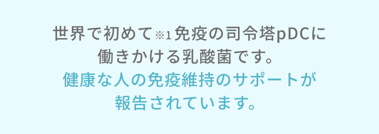 世界で初めて※1 免疫の司令塔pDCに働きかける乳酸菌です。健康な人の免疫機能の維持が報告されています。