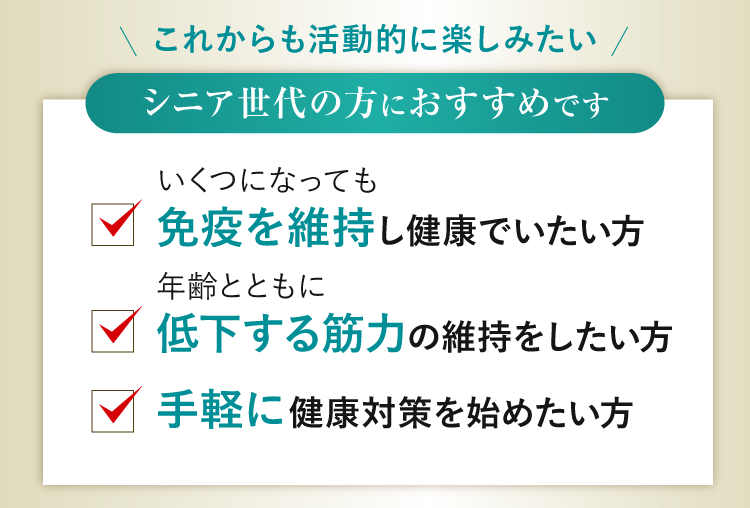 シニア世代の方におすすめです いくつになっても免疫を維持し健康でいたい方、年齢とともに低下する筋力の維持をしたい方、手軽に健康対策を始めたい方