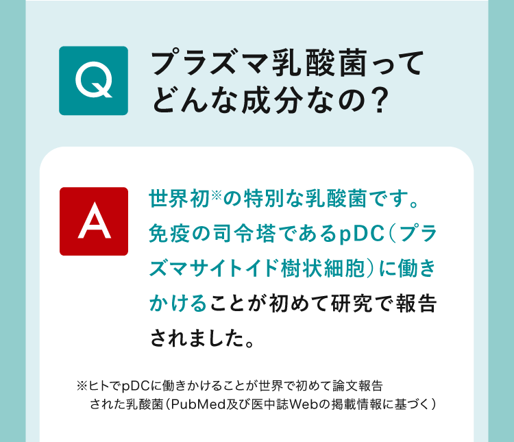 （Q）プラズマ乳酸菌ってどんな成分なの？（A）世界初※の特別な乳酸菌です。免疫の司令塔であるpDC（プラズマサイトイド樹状細胞）に働きかけることが初めて研究で報告されました。