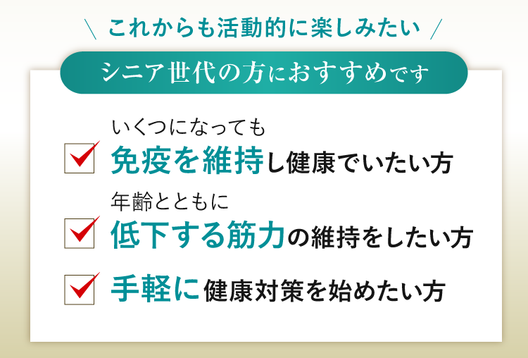 シニア世代の方におすすめです いくつになっても免疫を維持し健康でいたい方、年齢とともに低下する筋力の維持をしたい方、手軽に健康対策を始めたい方