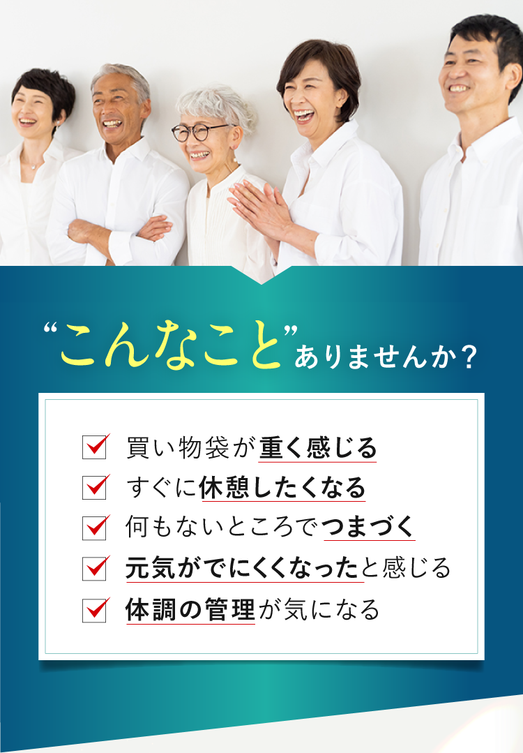 こんなことありませんか？・買い物袋が重く感じる・すぐに休憩したくなる・何もないところでつまづく・元気がでにくくなったと感じる・体調の管理が気になる