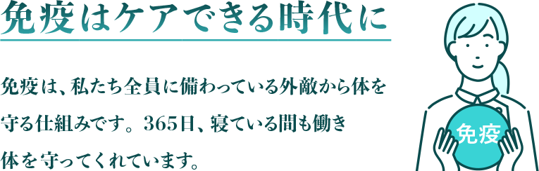 免疫はケアできる時代に 免疫は、私たち全員に備わっている外敵から体を守る仕組みです。365日、寝ている間も働き体を守ってくれています。