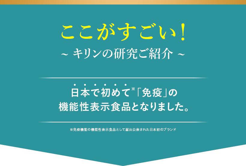 ここがすごい! キリンの研究ご紹介 日本で初めて※「免疫」の機能性表示食品となりました。 ※免疫機能の機能性表示食品として届出公表された日本初のブランド