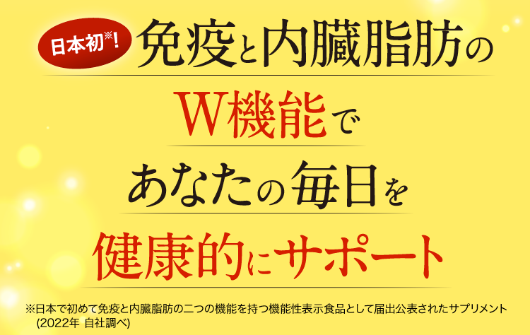 日本初※!免疫と内臓脂肪のW機能であなたの毎日を健康的にサポート※日本で初めて免疫と内臓脂肪の二つの機能を持つ機能性表示食品として届出公表されたサプリメント