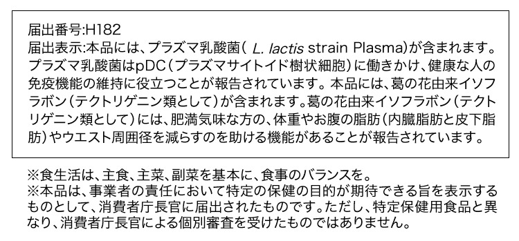 届出番号：H182
           届出表示：本品には、プラズマ乳酸菌（L. lactis strain Plasma)が含まれます。プラズマ乳酸菌はpDC（プラズマサイトイド樹状細胞）に働きかけ、健康な人の免疫機能の維持に役立つことが報告されています。
           本品には、葛の花由来イソフラボン（テクトリゲニン類として）が含まれます。葛の花由来イソフラボン（テクトリゲニン類として）には、肥満気味な方の、体重やお腹の脂肪（内臓脂肪と皮下脂肪）やウエスト周囲径を減らすのを助ける機能があることが報告されています。
           ※食生活は、主食、主菜、副菜を基本に、食事のバランスを。<br>※本品は、事業者の責任において特定の保健の目的が期待できる旨を表示するものとして、消費者庁長官に届出されたものです。ただし、特定保健用食品と異なり、消費者庁長官による個別審査を受けたものではありません。