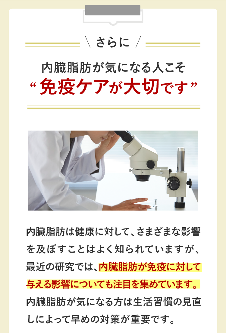 さらに内臓脂肪が気になる人こそ免疫ケアが大切です。内臓脂肪は健康に対して、さまざまな影響を及ぼすことはよく知られていますが、最近の研究では、内臓脂肪が免疫に対しても与える影響について注目を集めています。内臓脂肪が気になる方は生活習慣の見直しによって早めの対策が重要です。