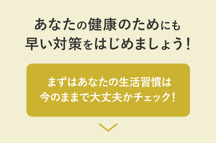 あなたの健康のためにも早い対策をはじめましょう！まずはあなたの生活習慣は今のままで大丈夫かチェック！