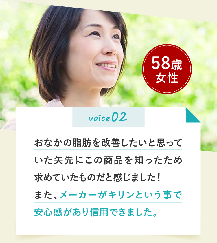 voice02 おなかの脂肪を改善したいと思っていた矢先にこの商品を知ったため求めていたものだと感じました！
また、メーカーがキリンという事で安心感があり信用できました。58歳女性