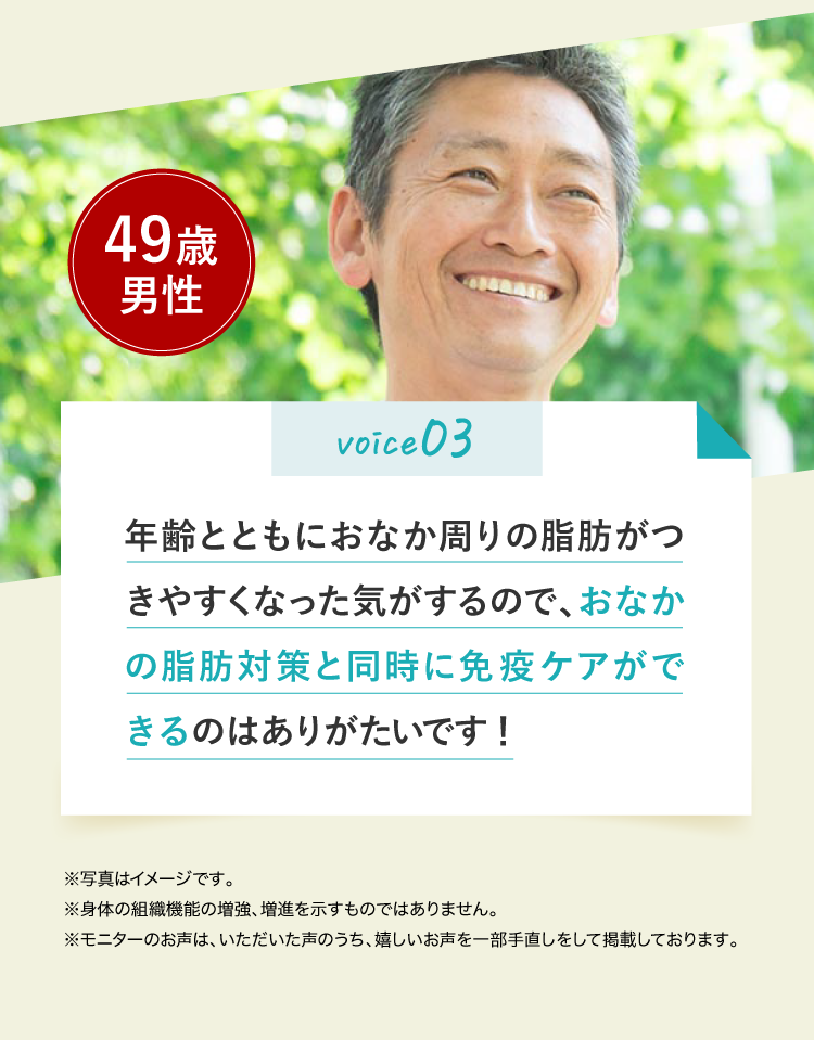 voice03 年齢とともにおなか周りの脂肪がつきやすくなった気がするので、おなかの脂肪対策と同時に免疫ケアができるのはありがたいです！49歳男性