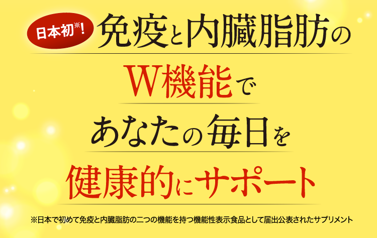 日本初※!免疫と内臓脂肪のW機能であなたの毎日を健康的にサポート※日本で初めて免疫と内臓脂肪の二つの機能を持つ機能性表示食品として届出公表されたサプリメント