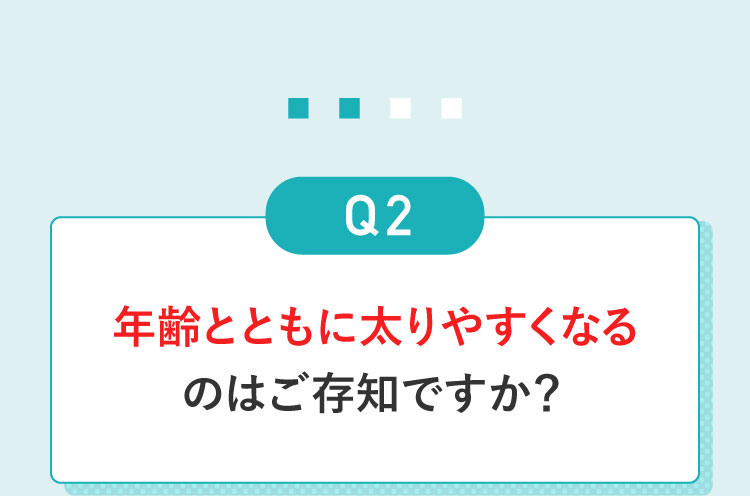 Q2年齢とともに太りやすくなるのはご存じですか？