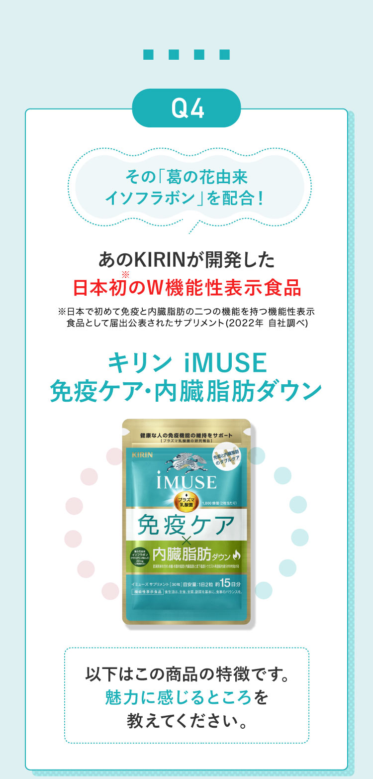 Q4あのKIRINが開発した日本初のW機能性表示食品キリン iMUSE 免疫ケア・内臓脂肪ダウン！以下はこの商品の特徴です。魅力に感じるところを教えてください。