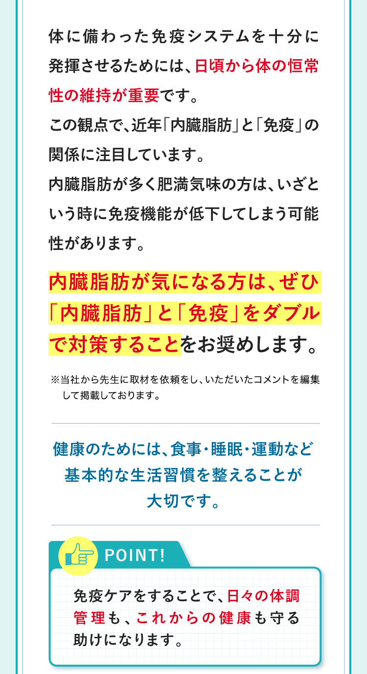 体に備わった免疫システムを十分に発揮させるためには、日頃から体の恒常性の維持が重要です。この観点で、近年「内臓脂肪」と「免疫」の関係に注目しています。内臓脂肪が多く肥満気味の方は、いざという時に免疫機能が低下してしまう可能性があります。内臓脂肪が気になる方は、ぜひ内臓脂肪と免疫をダブルで対策することをお奨めします。