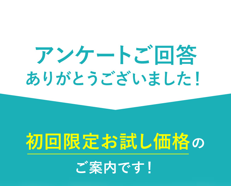 アンケートご回答ありがとうございました！ 初回限定お試し価格のご案内です！