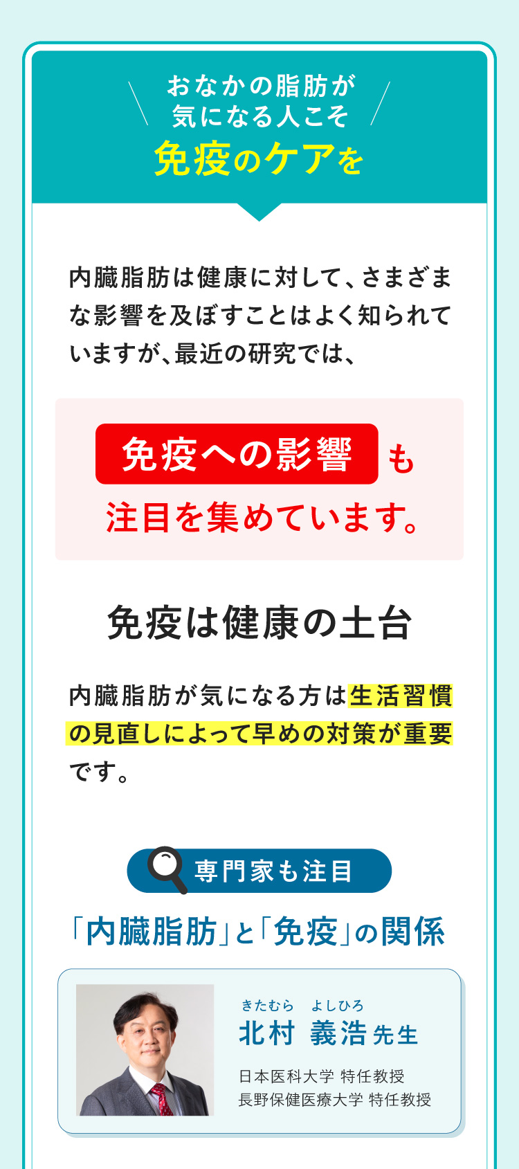 お腹の脂肪が気になる人こそ免疫のケアを 内臓脂肪は健康に対して、さまざまな影響を及ぼすことはよく知られていますが、最近の研究では、免疫への影響も注目を集めています。 免疫は健康の土台 内臓脂肪が気になる方は生活習慣の見直しによって早めの対策が重要です。
