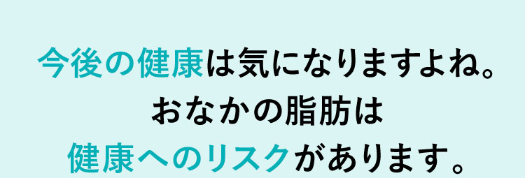 今後の健康は気になりますよね。 お腹の脂肪は健康へのリスクがあります。