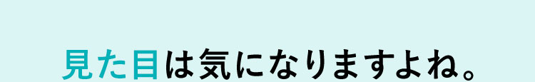 見た目は気になりますよね。