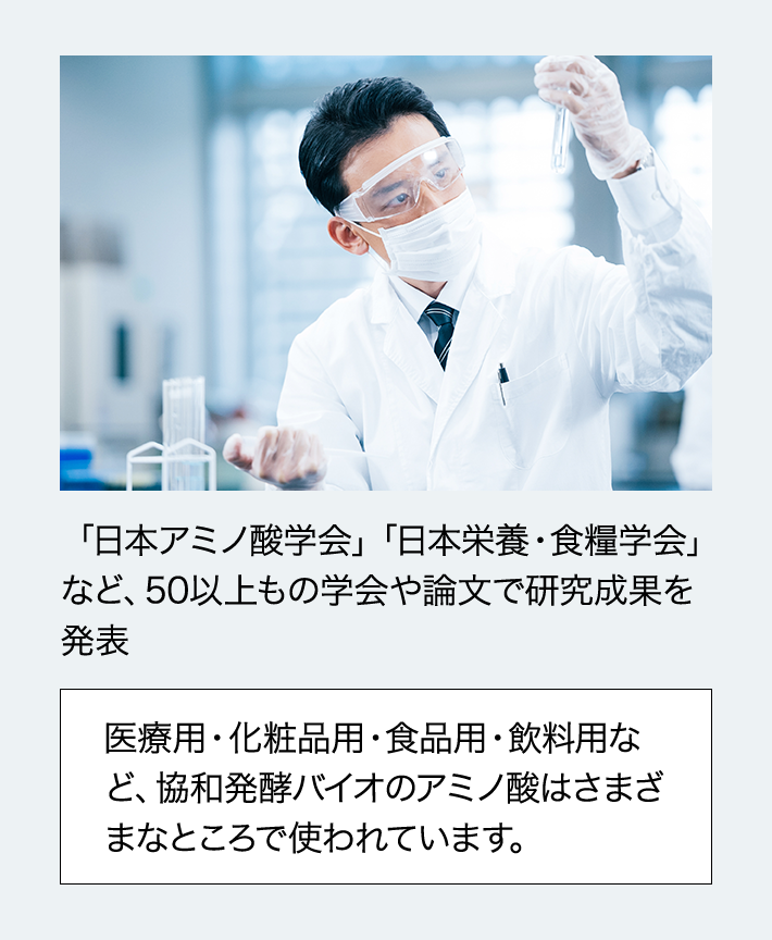 「日本アミノ酸学会」「日本栄養・食糧学会」など、50以上もの学会や論文で研究成果を発表 医療用・化粧品用・食品用・飲料用など、協和発酵バイオのアミノ酸はさまざまなところで使われています。