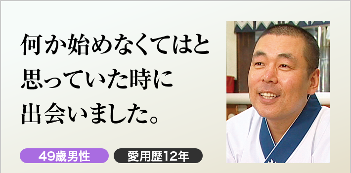 何か始めなくてはと思っていた時に出会いました。49歳男性 愛用歴12年