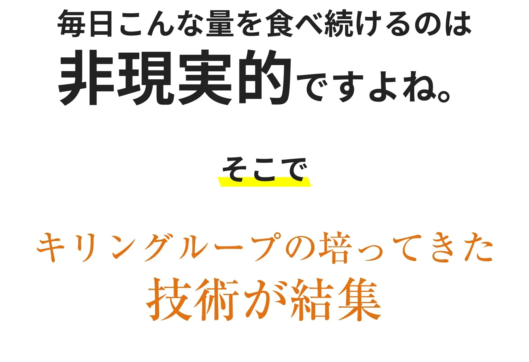 毎日こんな量を食べ続けるのは非現実的ですよね。そこでキリングループの培ってきた技術が結集