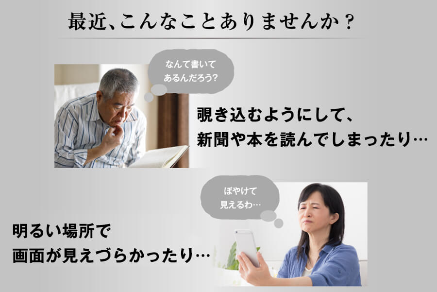 最近、こんなことありませんか？■覗き込むようにして、新聞や本を読んでしまったり…、■明るい場所で画面が見えづらかったり…