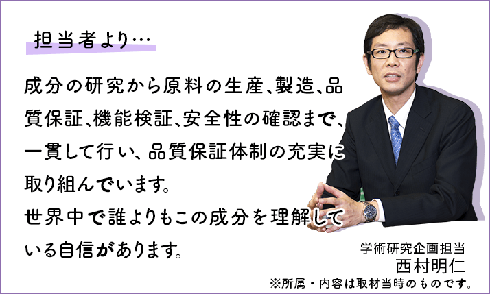 成分の研究から原料の生産、製造、品質保証、機能検証、安全性の確認まで、一貫して自社で行い、品質保証体制の充実に取り組んでいます。世界中で誰よりもこの成分を理解している自信があります。